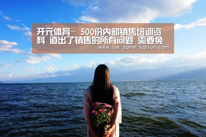 开元体育-
500份内部销售培训资料 道出了销售的所有问题 需要免费领(图2) 开云下载网址